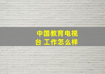 中国教育电视台 工作怎么样